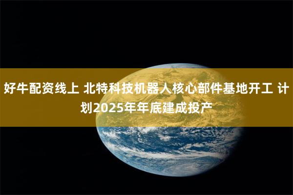 好牛配资线上 北特科技机器人核心部件基地开工 计划2025年年底建成投产
