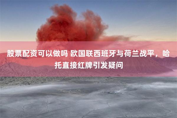 股票配资可以做吗 欧国联西班牙与荷兰战平，哈托直接红牌引发疑问