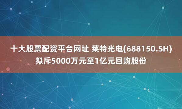 十大股票配资平台网址 莱特光电(688150.SH)拟斥5000万元至1亿元回购股份