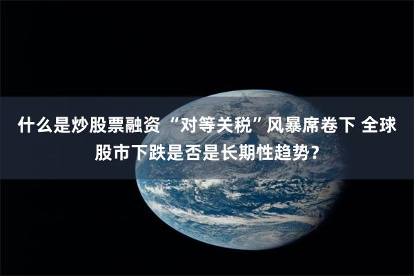 什么是炒股票融资 “对等关税”风暴席卷下 全球股市下跌是否是长期性趋势？
