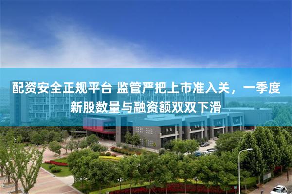 配资安全正规平台 监管严把上市准入关，一季度新股数量与融资额双双下滑