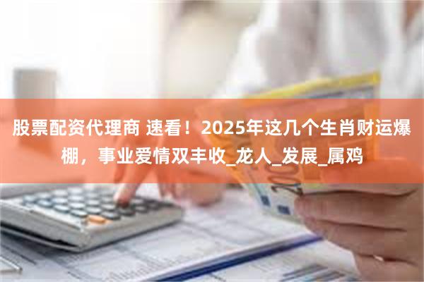 股票配资代理商 速看！2025年这几个生肖财运爆棚，事业爱情双丰收_龙人_发展_属鸡