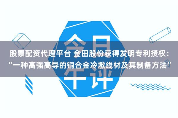 股票配资代理平台 金田股份获得发明专利授权：“一种高强高导的铜合金冷墩线材及其制备方法”