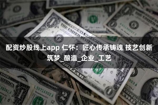 配资炒股线上app 仁怀：匠心传承铸魂 技艺创新筑梦_酿造_企业_工艺