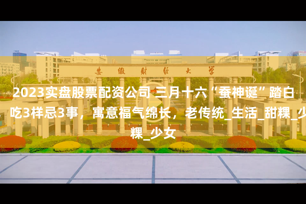 2023实盘股票配资公司 三月十六“蚕神诞”踏白船，吃3样忌3事，寓意福气绵长，老传统_生活_甜粿_少女