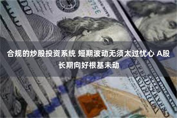 合规的炒股投资系统 短期波动无须太过忧心 A股长期向好根基未动