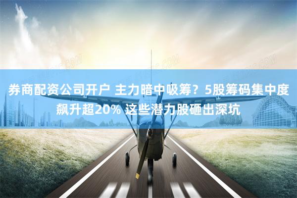 券商配资公司开户 主力暗中吸筹？5股筹码集中度飙升超20% 这些潜力股砸出深坑