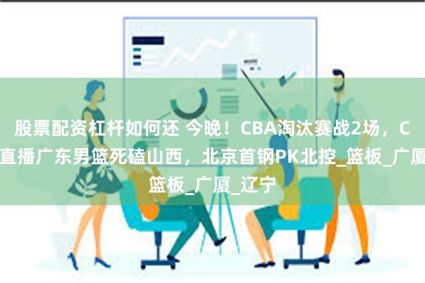 股票配资杠杆如何还 今晚！CBA淘汰赛战2场，CCTV5直播广东男篮死磕山西，北京首钢PK北控_篮板_广厦_辽宁