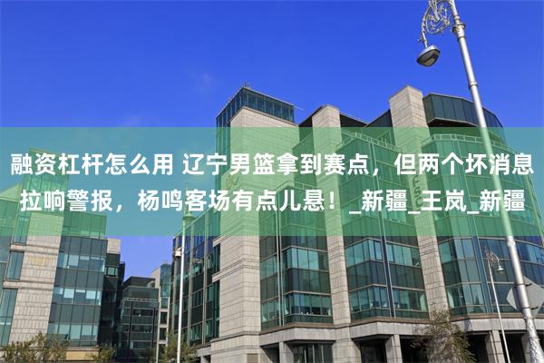 融资杠杆怎么用 辽宁男篮拿到赛点，但两个坏消息拉响警报，杨鸣客场有点儿悬！_新疆_王岚_新疆