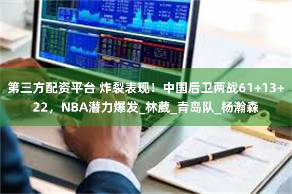 第三方配资平台 炸裂表现！中国后卫两战61+13+22，NBA潜力爆发_林葳_青岛队_杨瀚森