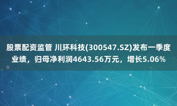 股票配资监管 川环科技(300547.SZ)发布一季度业绩，归母净利润4643.56万元，增长5.06%
