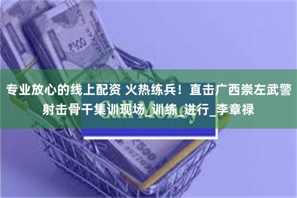 专业放心的线上配资 火热练兵！直击广西崇左武警射击骨干集训现场_训练_进行_李章禄
