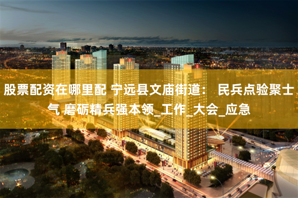 股票配资在哪里配 宁远县文庙街道： 民兵点验聚士气 磨砺精兵强本领_工作_大会_应急