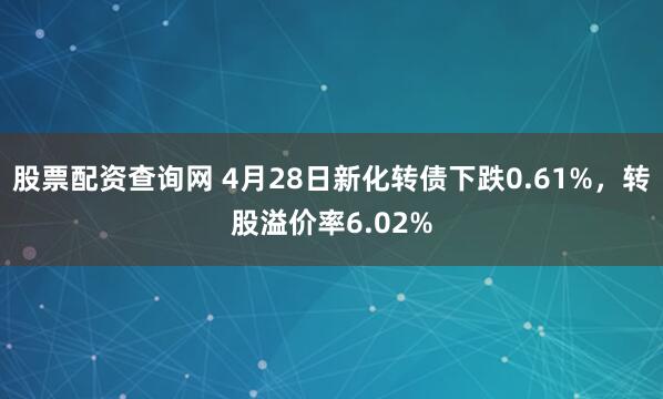 股票配资查询网 4月28日新化转债下跌0.61%，转股溢价率6.02%