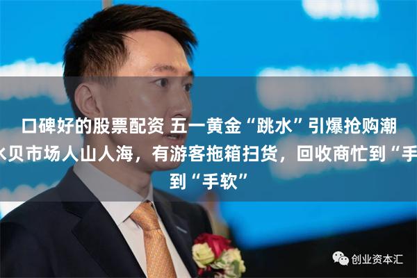口碑好的股票配资 五一黄金“跳水”引爆抢购潮：水贝市场人山人海，有游客拖箱扫货，回收商忙到“手软”