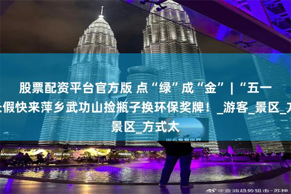 股票配资平台官方版 点“绿”成“金” | “五一”小长假快来萍乡武功山捡瓶子换环保奖牌！_游客_景区_方式太