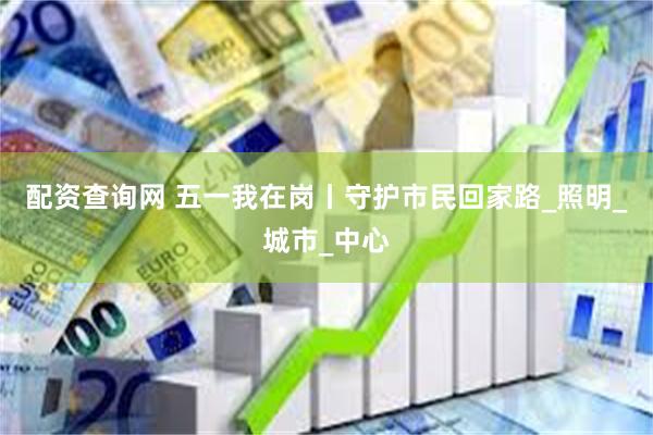 配资查询网 五一我在岗丨守护市民回家路_照明_城市_中心