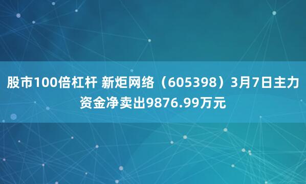 股市100倍杠杆 新炬网络（605398）3月7日主力资金净卖出9876.99万元