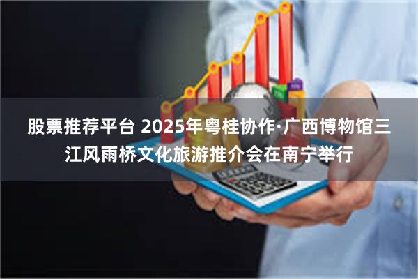 股票推荐平台 2025年粤桂协作·广西博物馆三江风雨桥文化旅游推介会在南宁举行
