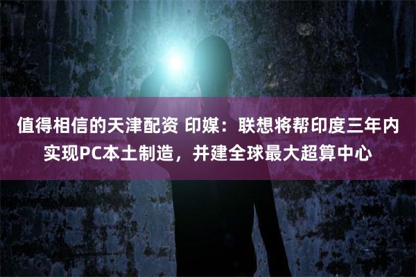 值得相信的天津配资 印媒：联想将帮印度三年内实现PC本土制造，并建全球最大超算中心