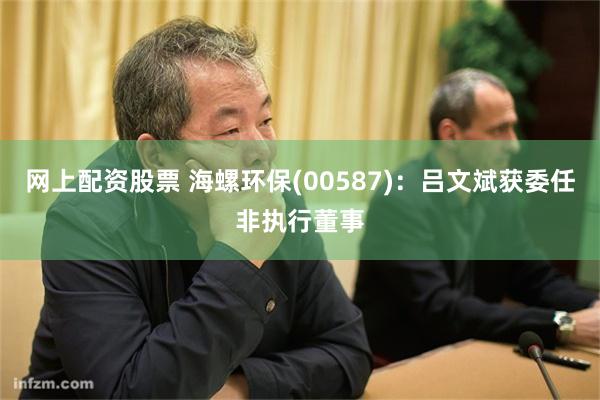 网上配资股票 海螺环保(00587)：吕文斌获委任非执行董事