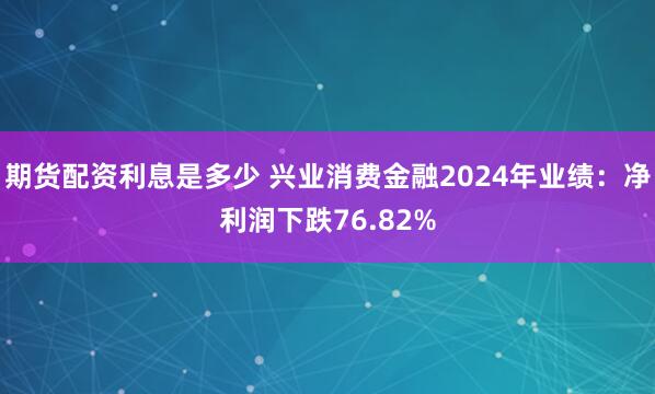 期货配资利息是多少 兴业消费金融2024年业绩：净利润下跌76.82%
