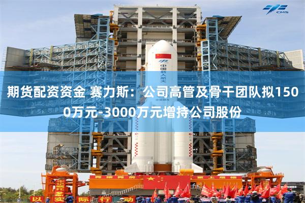 期货配资资金 赛力斯：公司高管及骨干团队拟1500万元-3000万元增持公司股份