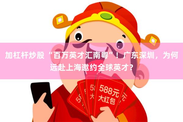 加杠杆炒股 “百万英才汇南粤”！广东深圳，为何远赴上海邀约全球英才？