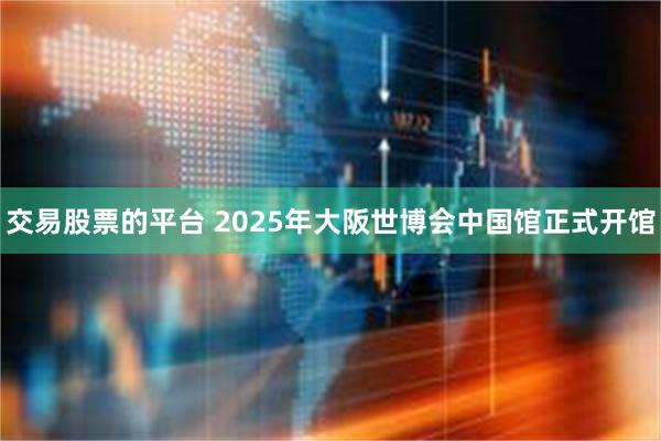 交易股票的平台 2025年大阪世博会中国馆正式开馆