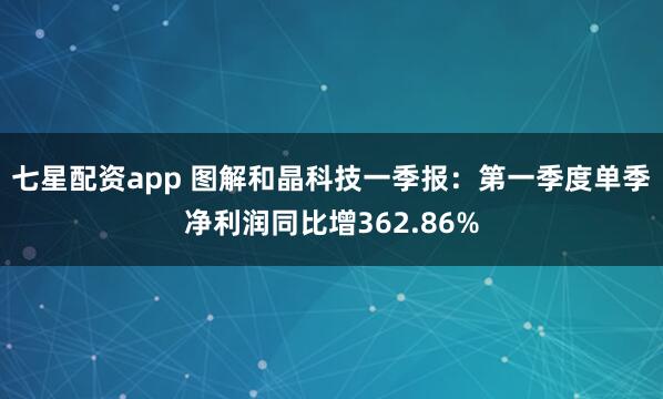 七星配资app 图解和晶科技一季报：第一季度单季净利润同比增362.86%