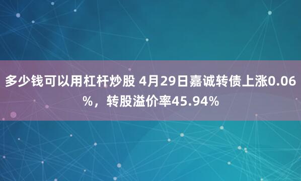 多少钱可以用杠杆炒股 4月29日嘉诚转债上涨0.06%，转股溢价率45.94%