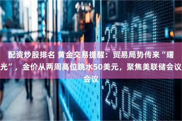 配资炒股排名 黄金交易提醒：贸易局势传来“曙光”，金价从两周高位跳水50美元，聚焦美联储会议