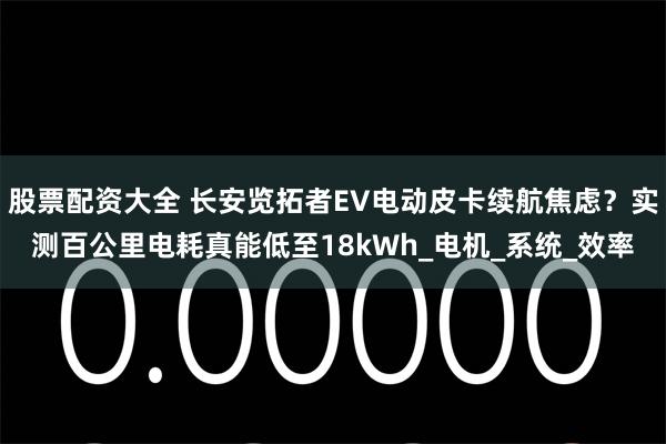 股票配资大全 长安览拓者EV电动皮卡续航焦虑？实测百公里电耗真能低至18kWh_电机_系统_效率