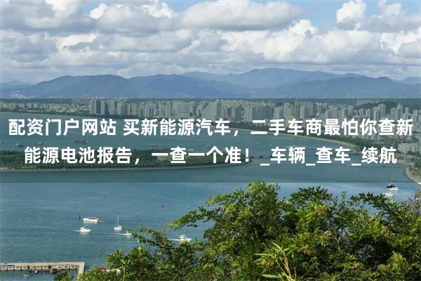 配资门户网站 买新能源汽车，二手车商最怕你查新能源电池报告，一查一个准！_车辆_查车_续航