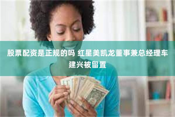 股票配资是正规的吗 红星美凯龙董事兼总经理车建兴被留置