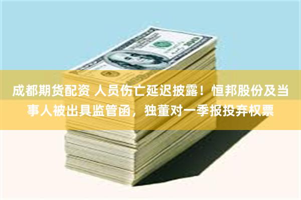 成都期货配资 人员伤亡延迟披露！恒邦股份及当事人被出具监管函，独董对一季报投弃权票