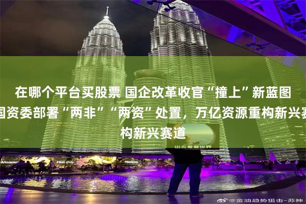 在哪个平台买股票 国企改革收官“撞上”新蓝图：国资委部署“两非”“两资”处置，万亿资源重构新兴赛道