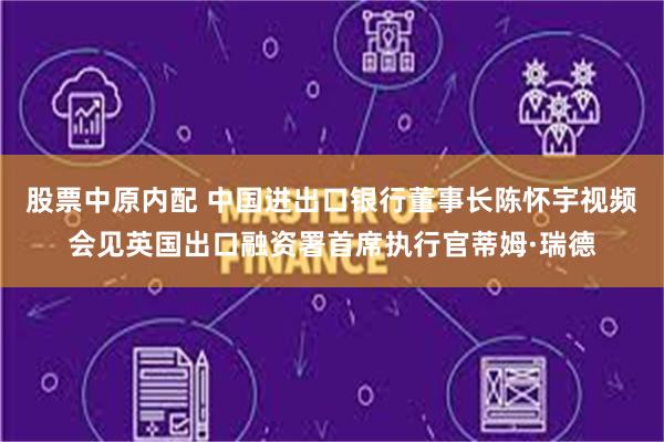 股票中原内配 中国进出口银行董事长陈怀宇视频会见英国出口融资署首席执行官蒂姆·瑞德