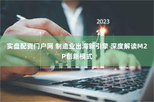 实盘配资门户网 制造业出海新引擎 深度解读M2P创新模式