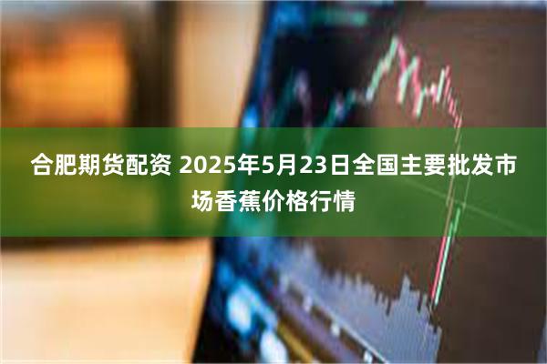 合肥期货配资 2025年5月23日全国主要批发市场香蕉价格行情