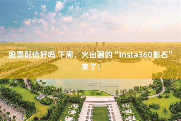 股票配债好吗 下周，火出圈的“Insta360影石”来了！
