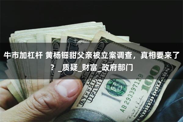 牛市加杠杆 黄杨钿甜父亲被立案调查，真相要来了？_质疑_财富_政府部门