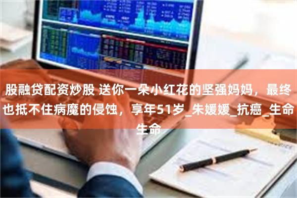 股融贷配资炒股 送你一朵小红花的坚强妈妈，最终也抵不住病魔的侵蚀，享年51岁_朱媛媛_抗癌_生命