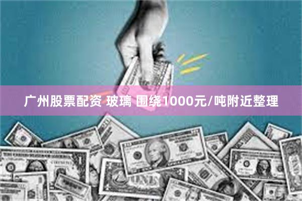 广州股票配资 玻璃 围绕1000元/吨附近整理