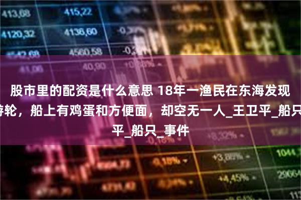 股市里的配资是什么意思 18年一渔民在东海发现豪华游轮，船上有鸡蛋和方便面，却空无一人_王卫平_船只_事件
