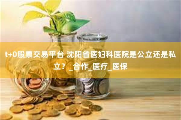 t+0股票交易平台 沈阳省医妇科医院是公立还是私立？_合作_医疗_医保