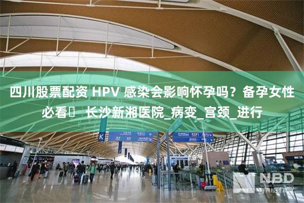 四川股票配资 HPV 感染会影响怀孕吗？备孕女性必看​ 长沙新湘医院_病变_宫颈_进行