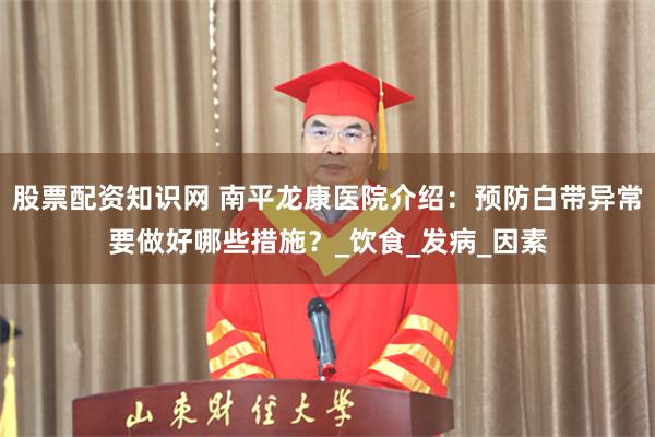 股票配资知识网 南平龙康医院介绍：预防白带异常要做好哪些措施？_饮食_发病_因素