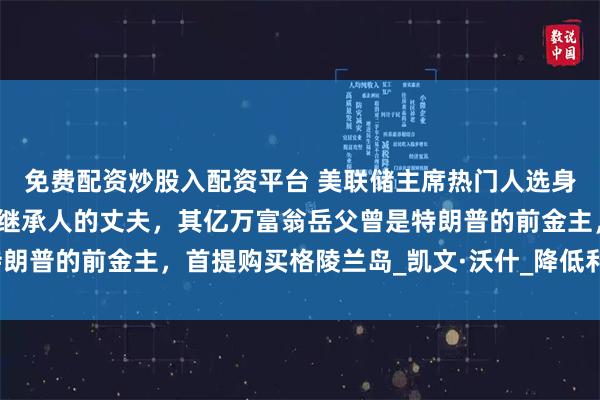 免费配资炒股入配资平台 美联储主席热门人选身份曝光！系雅诗兰黛女继承人的丈夫，其亿万富翁岳父曾是特朗普的前金主，首提购买格陵兰岛_凯文·沃什_降低利率_鲍威尔