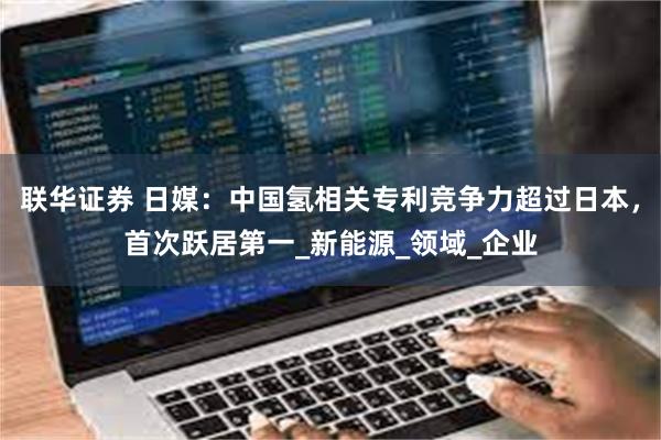 联华证券 日媒：中国氢相关专利竞争力超过日本，首次跃居第一_新能源_领域_企业